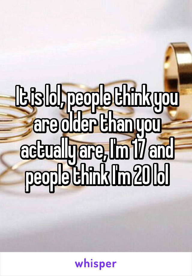 It is lol, people think you are older than you actually are, I'm 17 and people think I'm 20 lol