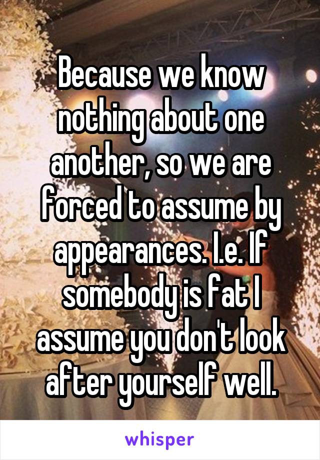 Because we know nothing about one another, so we are forced to assume by appearances. I.e. If somebody is fat I assume you don't look after yourself well.