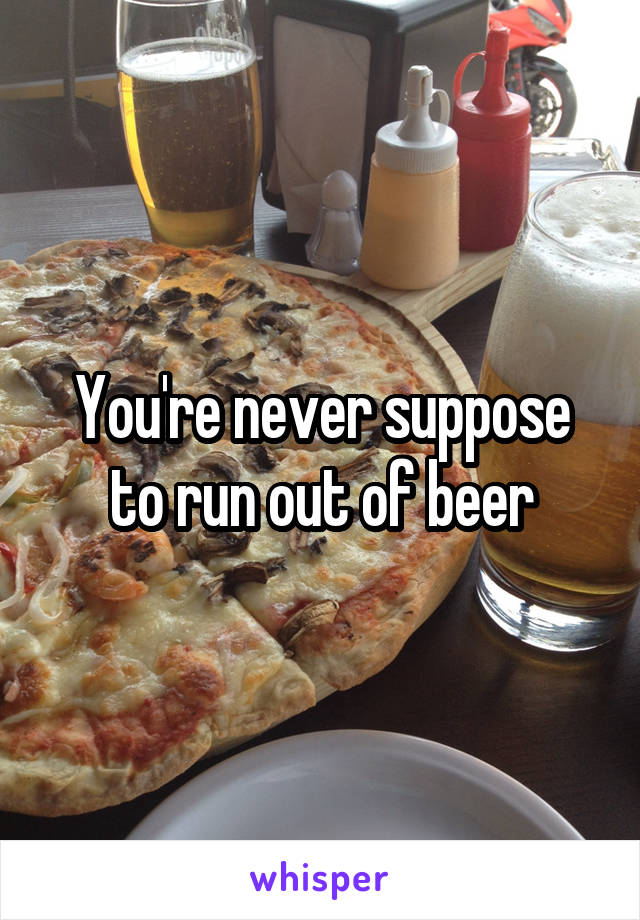 You're never suppose to run out of beer