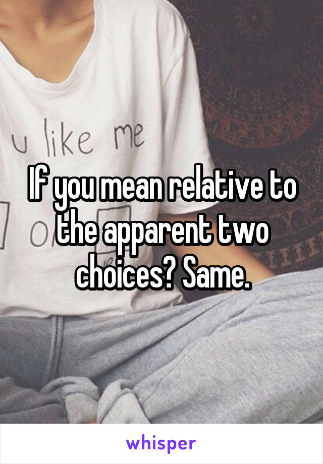 If you mean relative to the apparent two choices? Same.