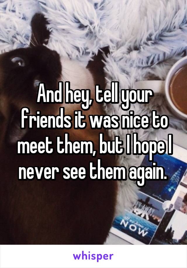 And hey, tell your friends it was nice to meet them, but I hope I never see them again. 