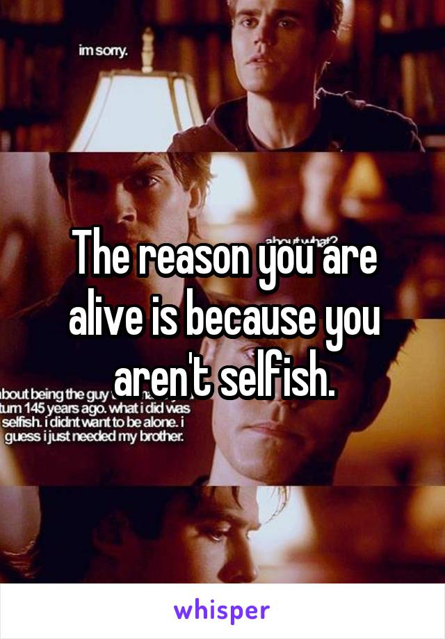 The reason you are alive is because you aren't selfish.
