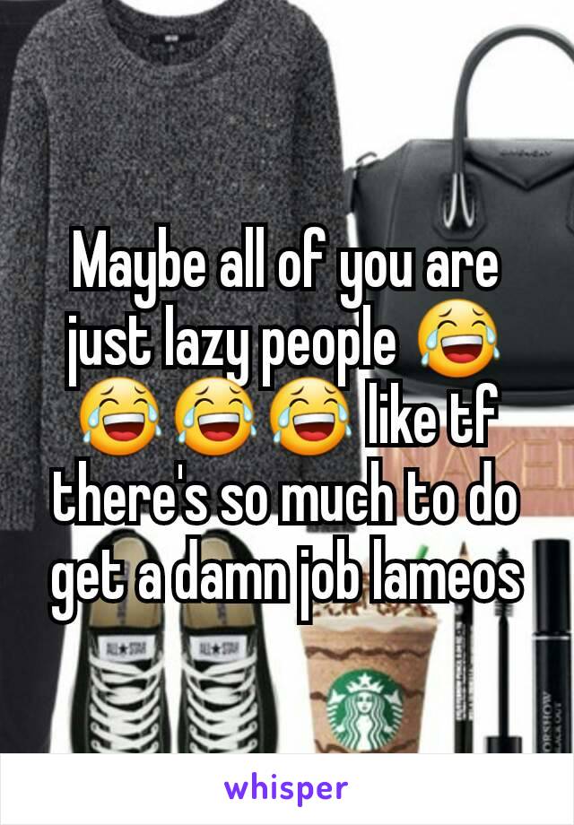 Maybe all of you are just lazy people 😂😂😂😂 like tf there's so much to do get a damn job lameos