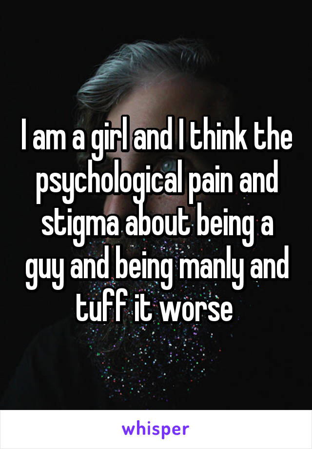 I am a girl and I think the psychological pain and stigma about being a guy and being manly and tuff it worse 