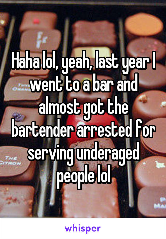 Haha lol, yeah, last year I went to a bar and almost got the bartender arrested for serving underaged people lol