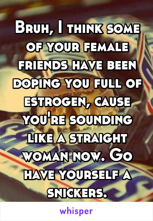 Bruh, I think some of your female friends have been doping you full of estrogen, cause you're sounding like a straight woman now. Go have yourself a snickers.