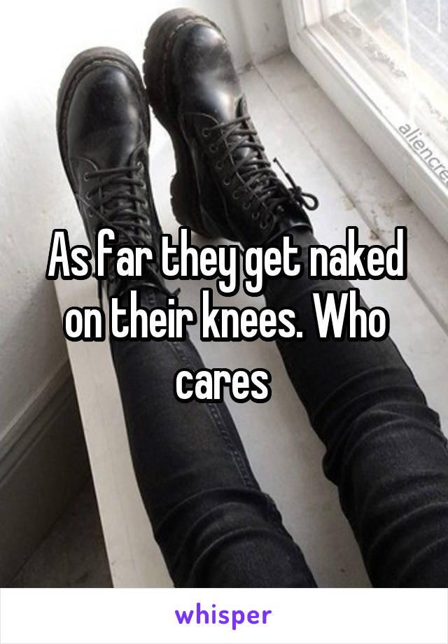 As far they get naked on their knees. Who cares 