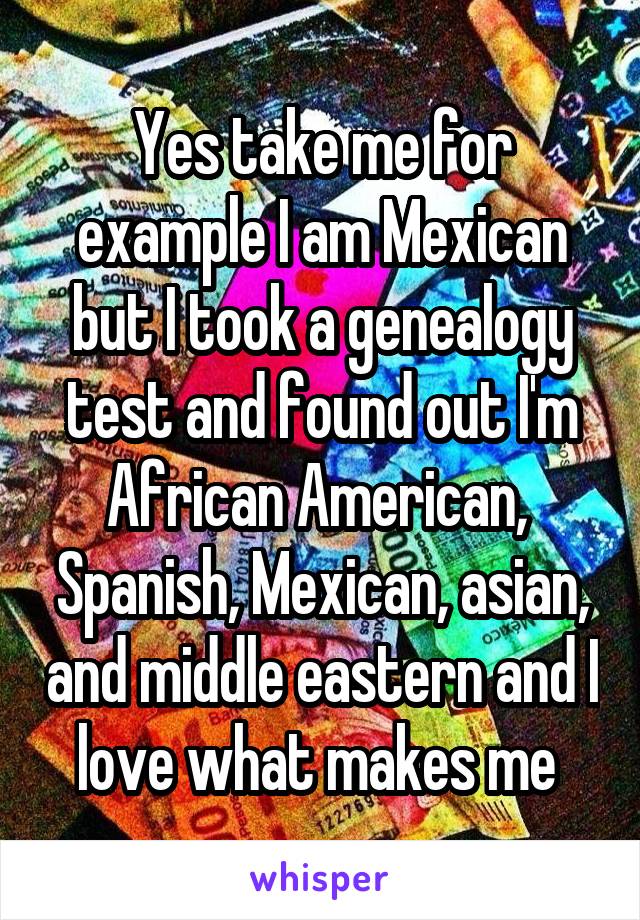Yes take me for example I am Mexican but I took a genealogy test and found out I'm African American,  Spanish, Mexican, asian, and middle eastern and I love what makes me 