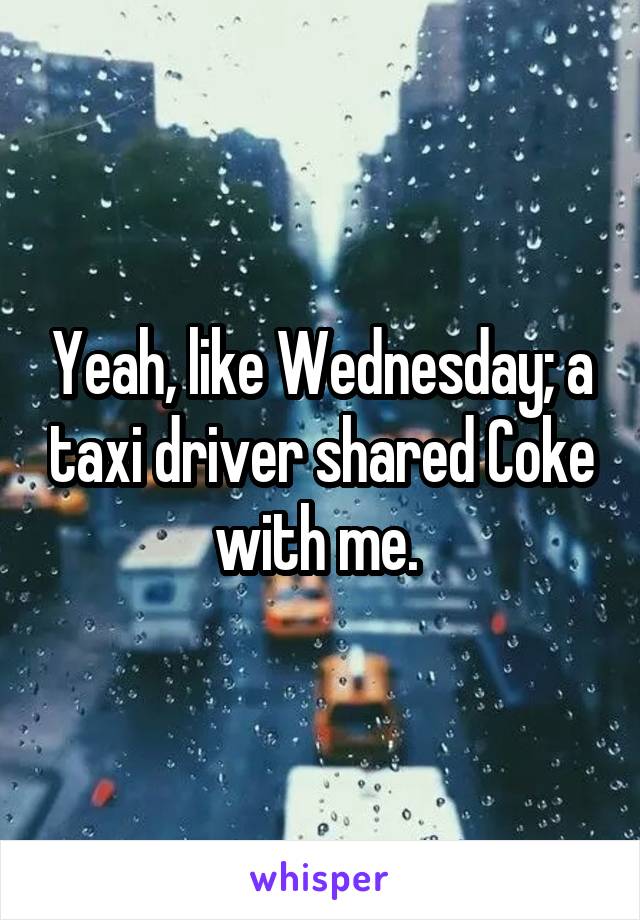 Yeah, like Wednesday; a taxi driver shared Coke with me. 
