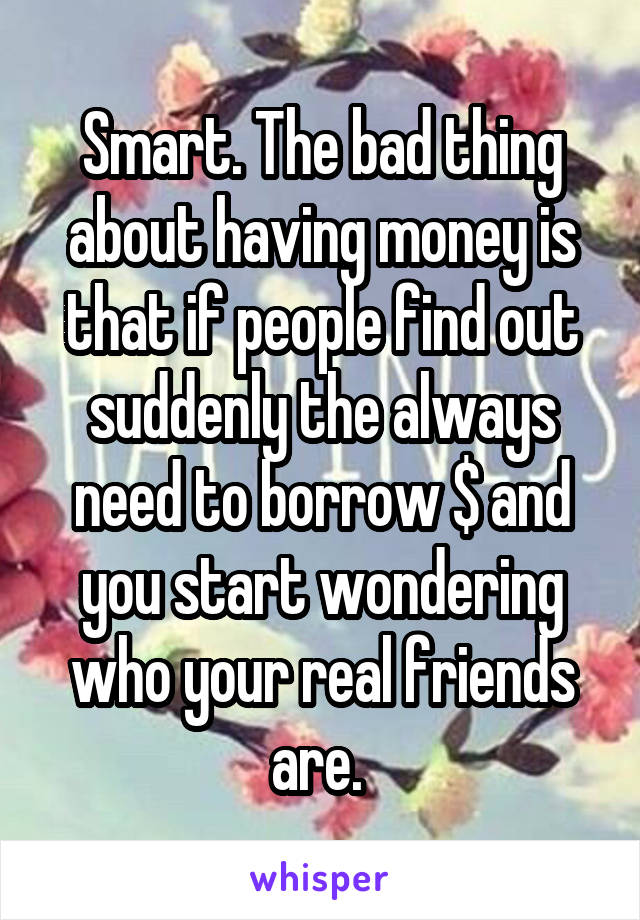 Smart. The bad thing about having money is that if people find out suddenly the always need to borrow $ and you start wondering who your real friends are. 