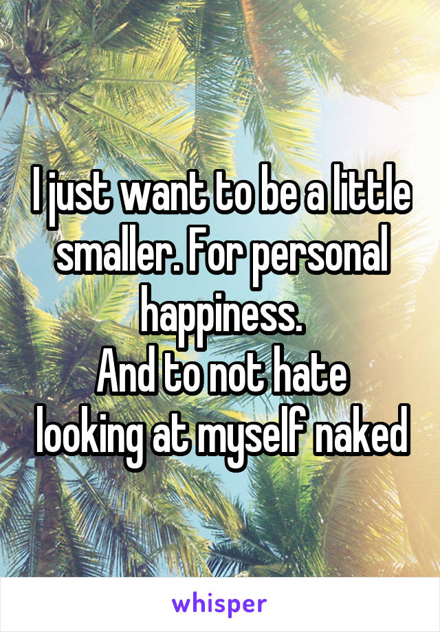 I just want to be a little smaller. For personal happiness.
And to not hate looking at myself naked