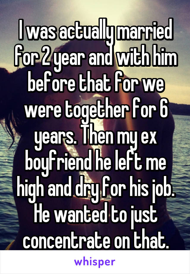 I was actually married for 2 year and with him before that for we were together for 6 years. Then my ex boyfriend he left me high and dry for his job. He wanted to just concentrate on that.