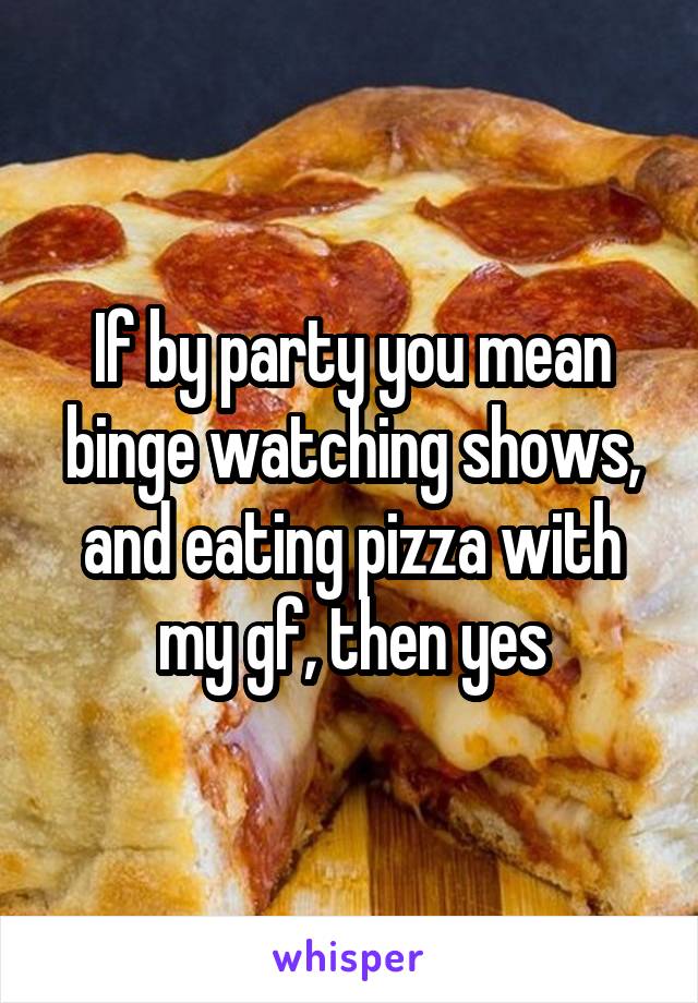 If by party you mean binge watching shows, and eating pizza with my gf, then yes