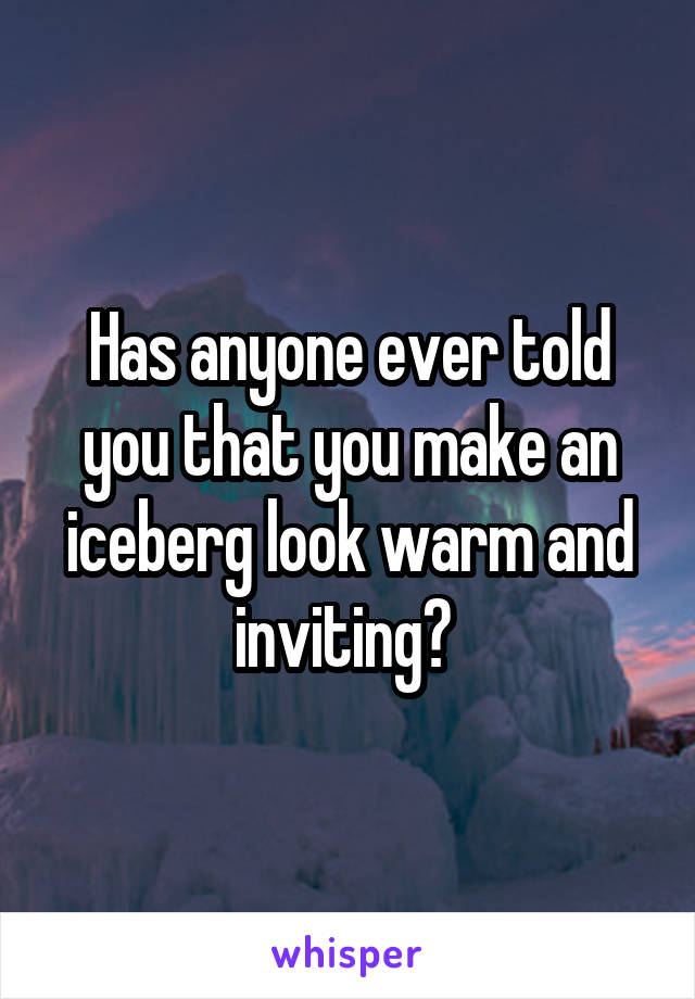 Has anyone ever told you that you make an iceberg look warm and inviting? 