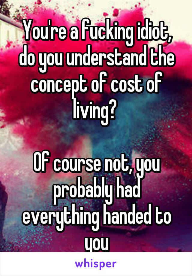 You're a fucking idiot, do you understand the concept of cost of living? 

Of course not, you probably had everything handed to you