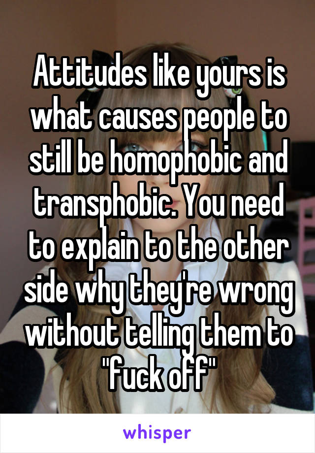 Attitudes like yours is what causes people to still be homophobic and transphobic. You need to explain to the other side why they're wrong without telling them to "fuck off"