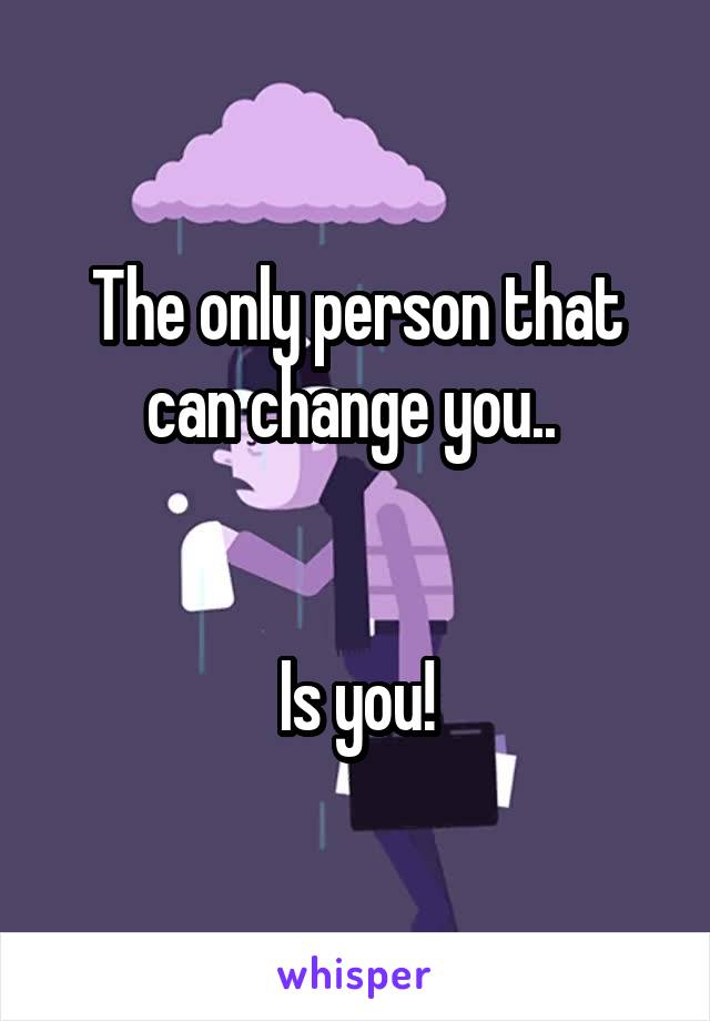 The only person that can change you.. 


Is you!