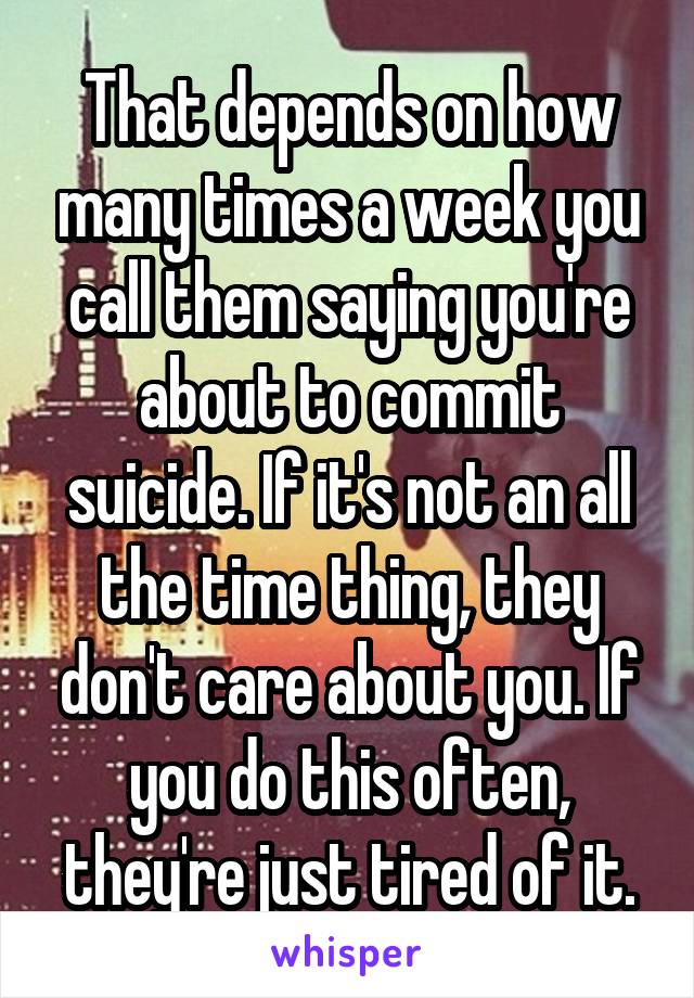 That depends on how many times a week you call them saying you're about to commit suicide. If it's not an all the time thing, they don't care about you. If you do this often, they're just tired of it.