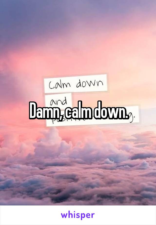 Damn, calm down.