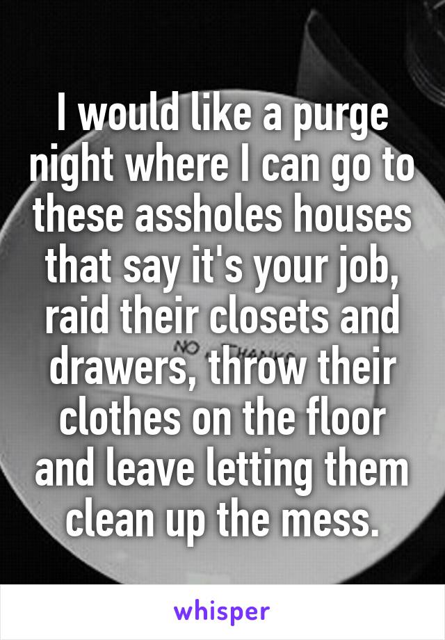 I would like a purge night where I can go to these assholes houses that say it's your job, raid their closets and drawers, throw their clothes on the floor and leave letting them clean up the mess.