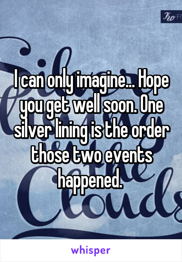 I can only imagine... Hope you get well soon. One silver lining is the order those two events happened. 