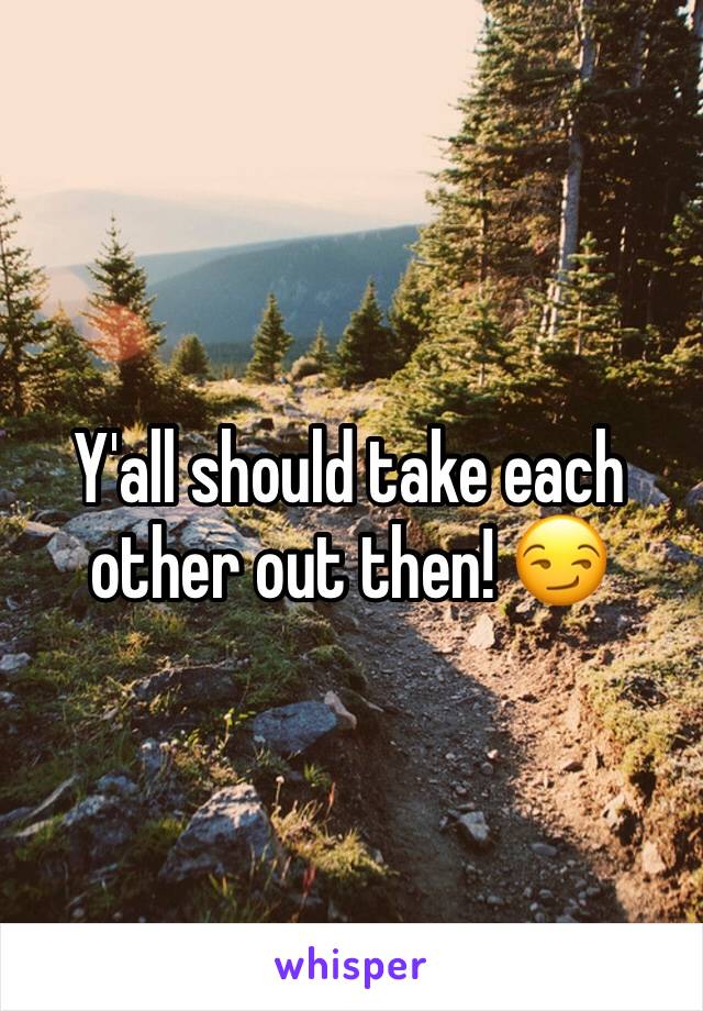 Y'all should take each other out then! 😏