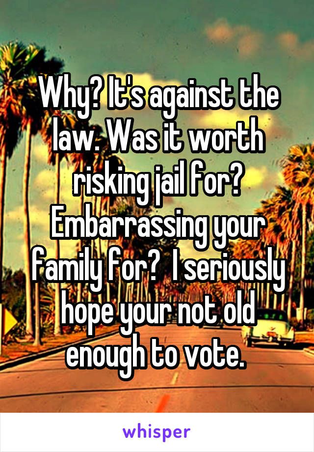 Why? It's against the law. Was it worth risking jail for? Embarrassing your family for?  I seriously hope your not old enough to vote. 