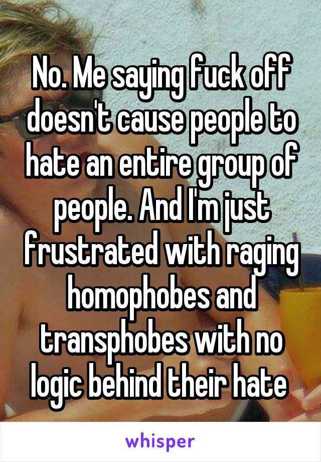 No. Me saying fuck off doesn't cause people to hate an entire group of people. And I'm just frustrated with raging homophobes and transphobes with no logic behind their hate 