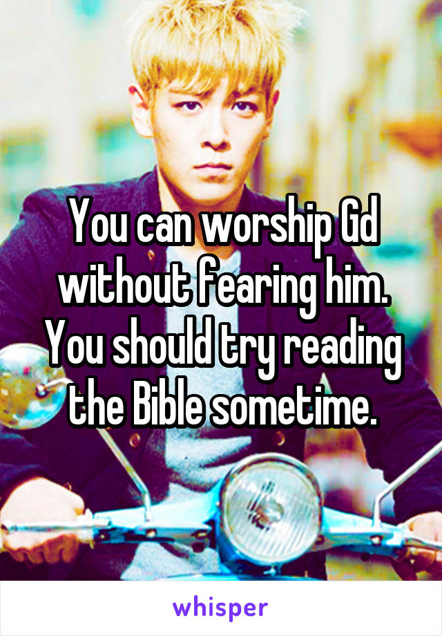 You can worship Gd without fearing him. You should try reading the Bible sometime.