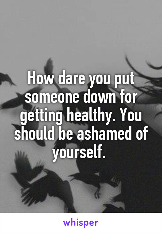 How dare you put someone down for getting healthy. You should be ashamed of yourself. 