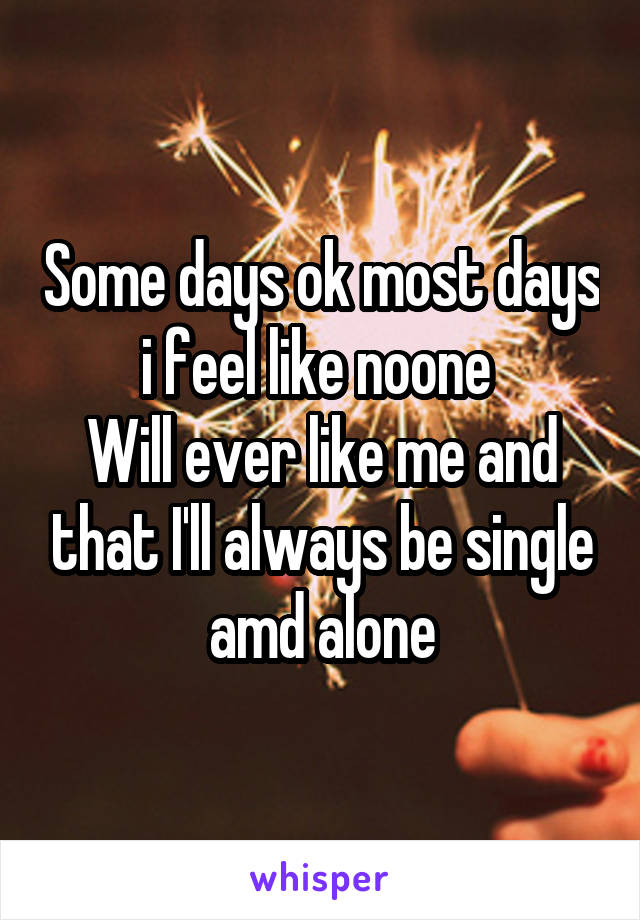 Some days ok most days i feel like noone 
Will ever like me and that I'll always be single amd alone
