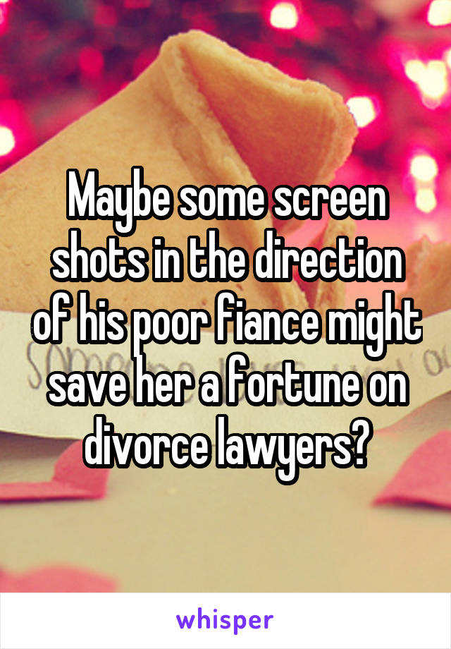 Maybe some screen shots in the direction of his poor fiance might save her a fortune on divorce lawyers?