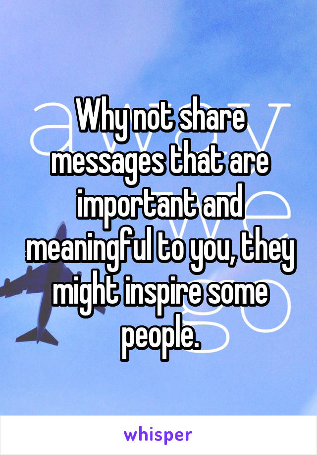 Why not share messages that are important and meaningful to you, they might inspire some people.