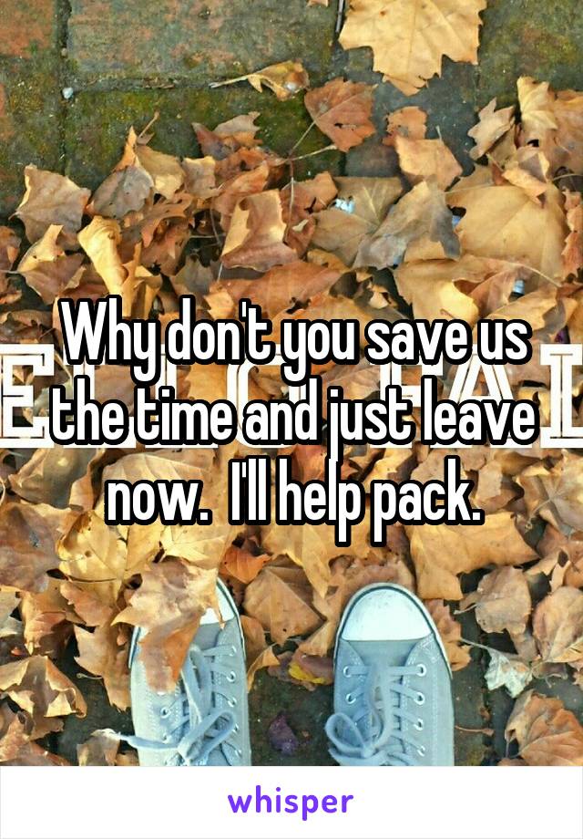Why don't you save us the time and just leave now.  I'll help pack.