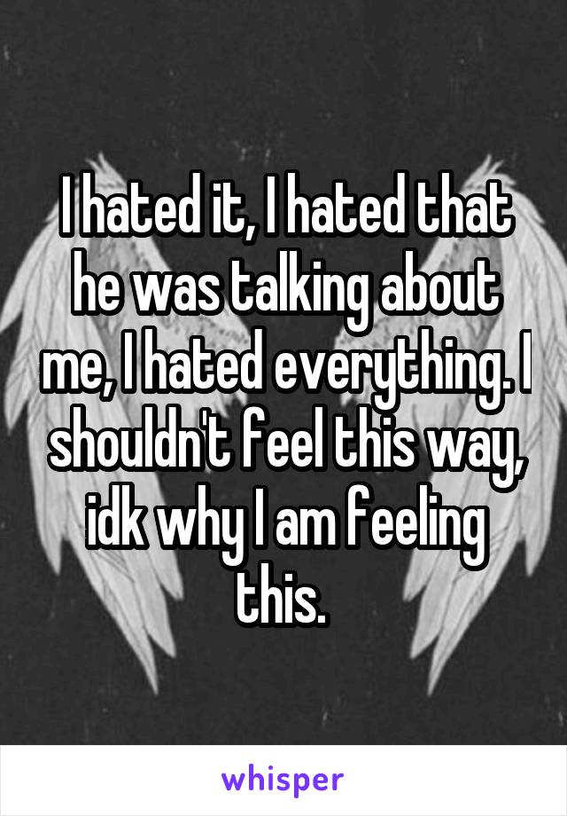 I hated it, I hated that he was talking about me, I hated everything. I shouldn't feel this way, idk why I am feeling this. 