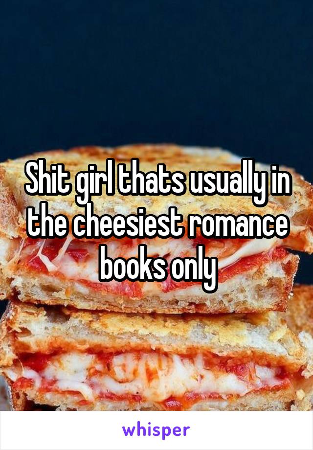Shit girl thats usually in the cheesiest romance books only