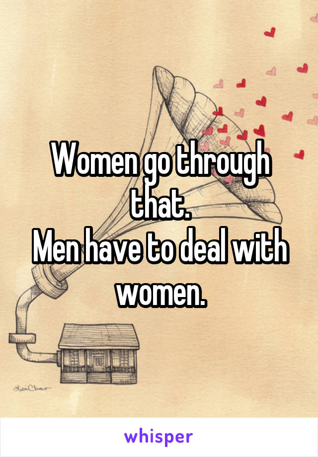 Women go through that.
Men have to deal with women.