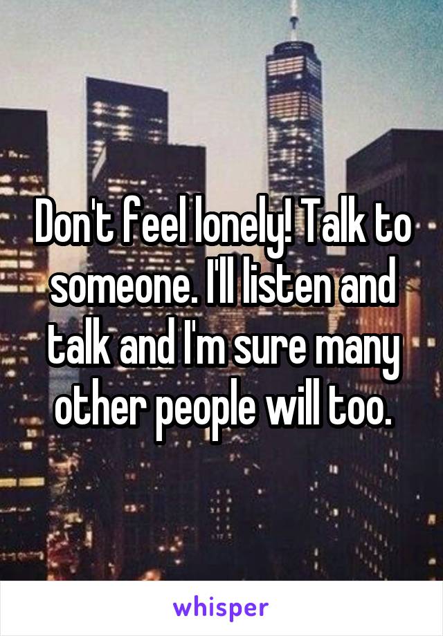 Don't feel lonely! Talk to someone. I'll listen and talk and I'm sure many other people will too.