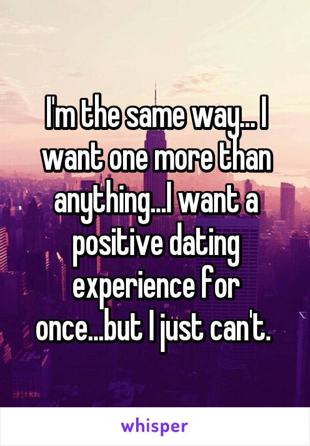 I'm the same way... I want one more than anything...I want a positive dating experience for once...but I just can't. 