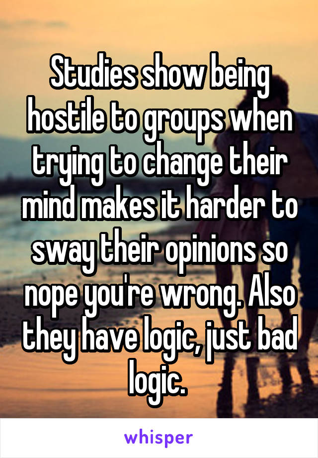 Studies show being hostile to groups when trying to change their mind makes it harder to sway their opinions so nope you're wrong. Also they have logic, just bad logic. 