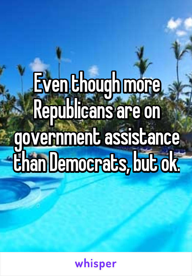 Even though more Republicans are on government assistance than Democrats, but ok. 