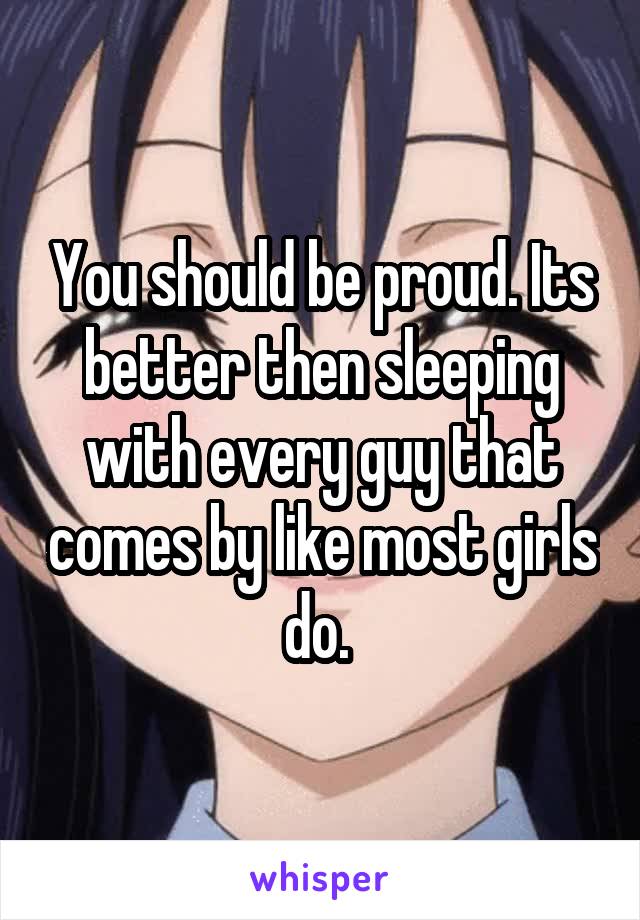 You should be proud. Its better then sleeping with every guy that comes by like most girls do. 