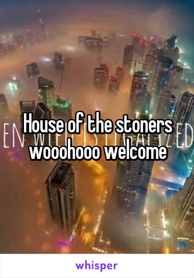 House of the stoners wooohooo welcome