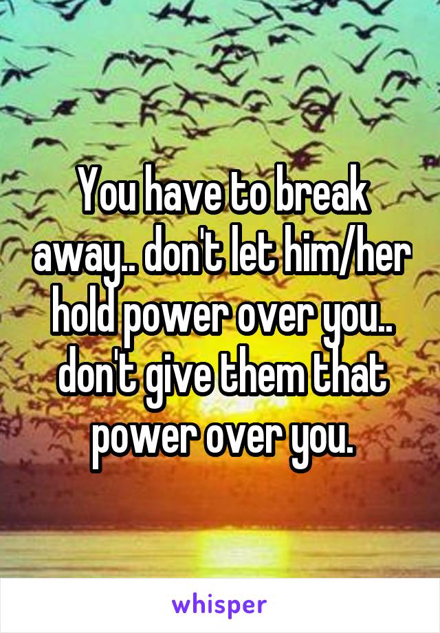 You have to break away.. don't let him/her hold power over you.. don't give them that power over you.