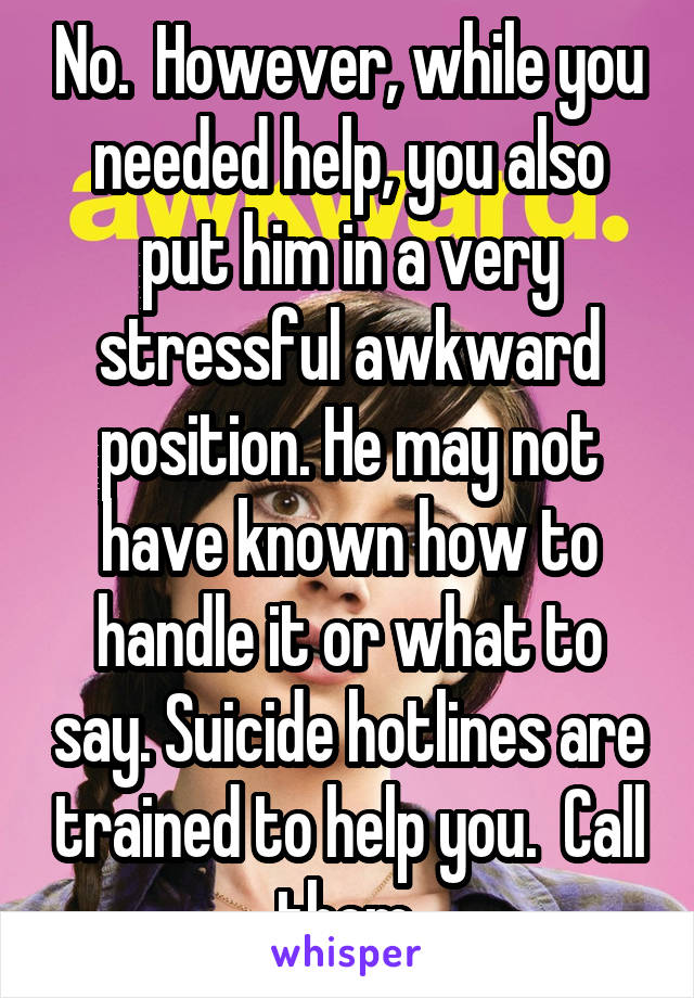 No.  However, while you needed help, you also put him in a very stressful awkward position. He may not have known how to handle it or what to say. Suicide hotlines are trained to help you.  Call them.
