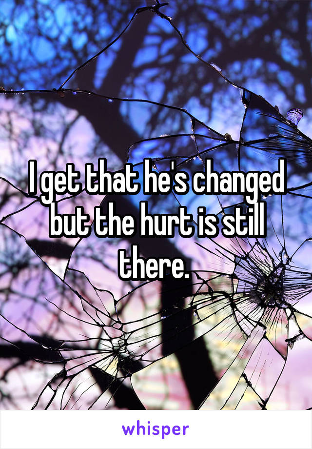 I get that he's changed but the hurt is still there. 