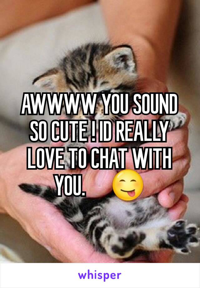 AWWWW YOU SOUND SO CUTE ! ID REALLY LOVE TO CHAT WITH YOU.      😋