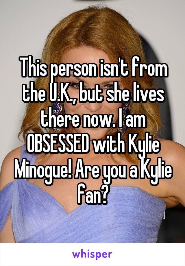 This person isn't from the U.K., but she lives there now. I am OBSESSED with Kylie Minogue! Are you a Kylie fan?