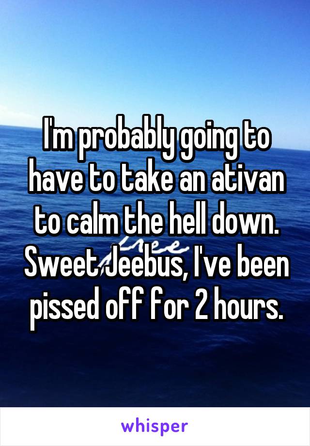 I'm probably going to have to take an ativan to calm the hell down. Sweet Jeebus, I've been pissed off for 2 hours.