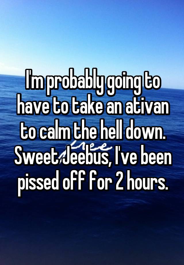 I'm probably going to have to take an ativan to calm the hell down. Sweet Jeebus, I've been pissed off for 2 hours.